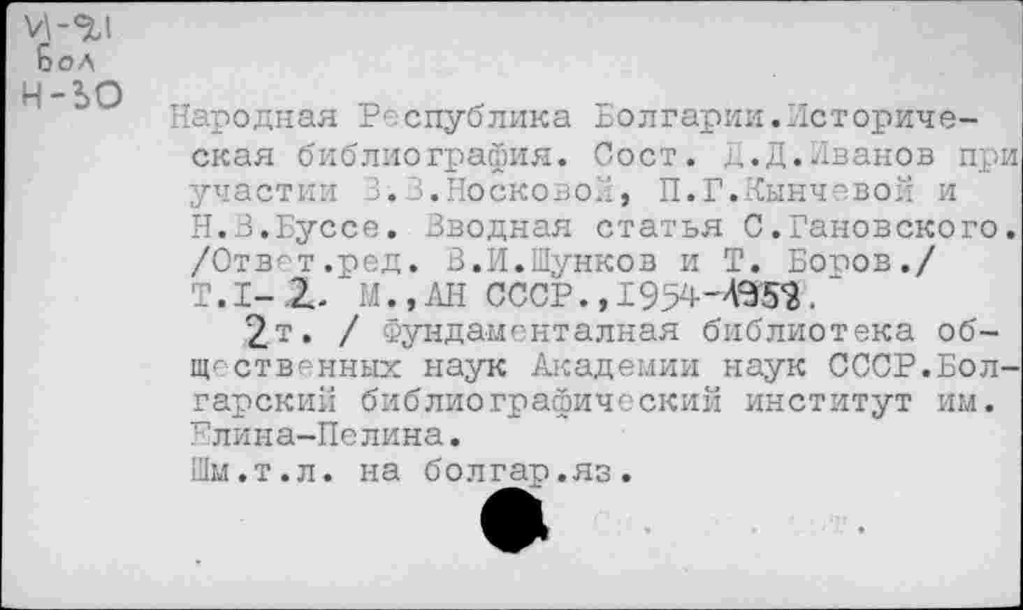 ﻿Бол н-ьо
Народная Республика Болгарии.Историческая библиография. Сост. Д.Д.Иванов при участии 3.3.Носковой, П.Г.Кинчевой и Н.З.Буссе. Вводная статья С.Гановского, /Ответ.ред. В.И.Шунков и Т. Боров./ Т. I- X М., АН СССР., 1954ЧЭ52.
2т. / ёундаменталная библиотека общественных наук Академии наук СССР.Болгарский библиографический институт им. Елина-Пелина.
Шм.т.л. на болгар.яз